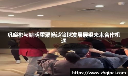 巩晓彬与姚明重聚畅谈篮球发展展望未来合作机遇